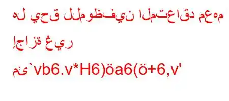 هل يحق للموظفين المتعاقد معهم إجازة غير مئ`vb6.v*H6)a6(+6,v'